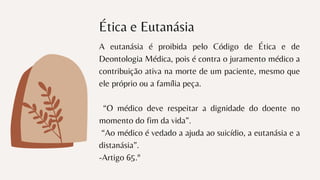 Ética e Eutanásia
A eutanásia é proibida pelo Código de Ética e de
Deontologia Médica, pois é contra o juramento médico a
contribuição ativa na morte de um paciente, mesmo que
ele próprio ou a família peça.
“O médico deve respeitar a dignidade do doente no
momento do fim da vida”.
“Ao médico é vedado a ajuda ao suicídio, a eutanásia e a
distanásia”.
-Artigo 65.º
 