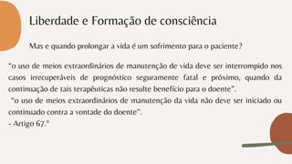 Liberdade e Formação de consciência
Mas e quando prolongar a vida é um sofrimento para o paciente?
“o uso de meios extraordinários de manutenção de vida deve ser interrompido nos
casos irrecuperáveis de prognóstico seguramente fatal e próximo, quando da
continuação de tais terapêuticas não resulte benefício para o doente”.
“o uso de meios extraordinários de manutenção da vida não deve ser iniciado ou
continuado contra a vontade do doente”.
- Artigo 67.º
 