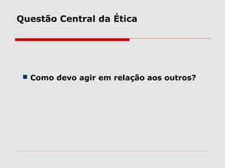  Como devo agir em relação aos outros?
Questão Central da Ética
 
