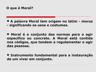 O que é Moral?
 A palavra Moral tem origem no latim - morus
- significando os usos e costumes.
 Moral é o conjunto das normas para o agir
específico ou concreto. A Moral está contida
nos códigos, que tendem a regulamentar o agir
das pessoas.
 Instrumento fundamental para a instauração
de um viver em conjunto.
 