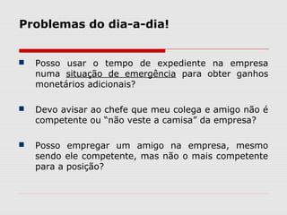  Posso usar o tempo de expediente na empresa
numa situação de emergência para obter ganhos
monetários adicionais?
 Devo avisar ao chefe que meu colega e amigo não é
competente ou “não veste a camisa” da empresa?
 Posso empregar um amigo na empresa, mesmo
sendo ele competente, mas não o mais competente
para a posição?
Problemas do dia-a-dia!
 