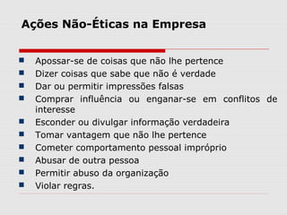 Ações Não-Éticas na Empresa
 Apossar-se de coisas que não lhe pertence
 Dizer coisas que sabe que não é verdade
 Dar ou permitir impressões falsas
 Comprar influência ou enganar-se em conflitos de
interesse
 Esconder ou divulgar informação verdadeira
 Tomar vantagem que não lhe pertence
 Cometer comportamento pessoal impróprio
 Abusar de outra pessoa
 Permitir abuso da organização
 Violar regras.
 