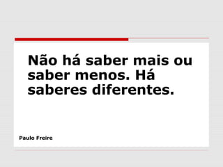 Não há saber mais ou
saber menos. Há
saberes diferentes.
Paulo Freire
 