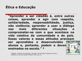 Ética e Educação
“Aprender a ser cidadão é, entre outras
coisas, aprender a agir com respeito,
solidariedade, responsabilidade, justiça,
não violência; aprender a usar o diálogo
nas mais diferentes situações e
comprometer-se com o que acontece na
vida coletiva da comunidade e do país.
Esses valores e essas atitudes precisam
ser aprendidos e desenvolvidos pelos
alunos e, portanto, podem e devem ser
ensinados na escola.” *
*(BRASIL, Ministério da Educação - Secretaria de Educação Fundamental. Ética e
Cidadania no convívio escolar. Brasília: 2001, pg 13)
 