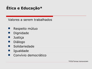 Ética e Educação*
Valores a serem trabalhados
 Respeito mútuo
 Dignidade
 Justiça
 Diálogo
 Solidariedade
 Igualdade
 Convívio democrático
*PCN/Temas transversais
 
