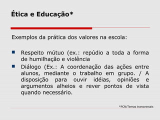 Ética e Educação*
Exemplos da prática dos valores na escola:
 Respeito mútuo (ex.: repúdio a toda a forma
de humilhação e violência
 Diálogo (Ex.: A coordenação das ações entre
alunos, mediante o trabalho em grupo. / A
disposição para ouvir idéias, opiniões e
argumentos alheios e rever pontos de vista
quando necessário.
*PCN/Temas transversais
 