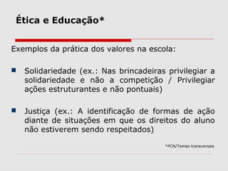 Ética e Educação*
Exemplos da prática dos valores na escola:
 Solidariedade (ex.: Nas brincadeiras privilegiar a
solidariedade e não a competição / Privilegiar
ações estruturantes e não pontuais)
 Justiça (ex.: A identificação de formas de ação
diante de situações em que os direitos do aluno
não estiverem sendo respeitados)
*PCN/Temas transversais
 