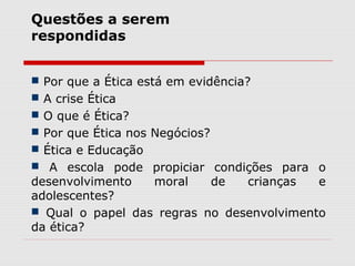  Por que a Ética está em evidência?
 A crise Ética
 O que é Ética?
 Por que Ética nos Negócios?
 Ética e Educação
 A escola pode propiciar condições para o
desenvolvimento moral de crianças e
adolescentes?
 Qual o papel das regras no desenvolvimento
da ética?
Questões a serem
respondidas
 
