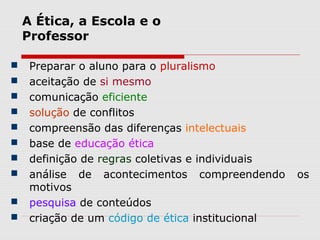 A Ética, a Escola e o
Professor
 Preparar o aluno para o pluralismo
 aceitação de si mesmo
 comunicação eficiente
 solução de conflitos
 compreensão das diferenças intelectuais
 base de educação ética
 definição de regras coletivas e individuais
 análise de acontecimentos compreendendo os
motivos
 pesquisa de conteúdos
 criação de um código de ética institucional
 
