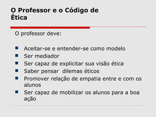 O Professor e o Código de
Ética
O professor deve:
 Aceitar-se e entender-se como modelo
 Ser mediador
 Ser capaz de explicitar sua visão ética
 Saber pensar dilemas éticos
 Promover relação de empatia entre e com os
alunos
 Ser capaz de mobilizar os alunos para a boa
ação
 