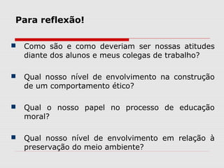 Para reflexão!
 Como são e como deveriam ser nossas atitudes
diante dos alunos e meus colegas de trabalho?
 Qual nosso nível de envolvimento na construção
de um comportamento ético?
 Qual o nosso papel no processo de educação
moral?
 Qual nosso nível de envolvimento em relação à
preservação do meio ambiente?
 