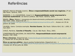 ASHLEY, Patricia Almeida (coord.). Ética e responsabilidade social nos negócios. 2ª ed.
São Paulo: Saraiva, 2005.
BARBIERI, J. C e CAJAZEIRAS, Jorge E. R. Responsabilidade social empresarial e
empresa sustentável: da teoria a prática. São Paulo: Saraiva, 2009.
BRASIL. Ética. Módulo 1 (programa de desenvolvimento profissional continuado). Brasília:
MEC/SEIF, 2004. Disponível em <
http://mecsrv04.mec.gov.br/seif/eticaecidadania/arquivos/etica.pdf> . Acesso em 20 de
janeiro de 2009.
CALMON, Joana. Conduta exemplar. Revista Exame. São Paulo: Editora Abril, Ed. 1.699, 9
mai 2001.
CHAUÍ, Marilena. Convite à Filosofia. 13a.ed. São Paulo: Ática, 2003.
CONFEDERAÇÃO NACIONAL DA INDÚSTRIA. Responsabilidade social empresarial.
Brasília: CNI, 2006.
Ética e Governo. Disponível em <www.tce.ba.gov.br/eventos/etica_serv_pub_instrut_.ppt
>. Acesso em 20 de julho de 2006.
Ética no serviço público: alguns pontos fundamentais. Disponível em;: <
www.planalto.gov.br/.../Cursos%20CEP/Multiplicadores/2005/Transparências%20do%20curso%2
>Acesso em 20 de julho de 2006.
Referências
 