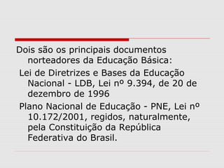 Dois são os principais documentos
norteadores da Educação Básica:
Lei de Diretrizes e Bases da Educação
Nacional - LDB, Lei nº 9.394, de 20 de
dezembro de 1996
Plano Nacional de Educação - PNE, Lei nº
10.172/2001, regidos, naturalmente,
pela Constituição da República
Federativa do Brasil.
 
