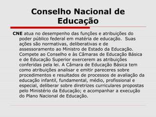 Conselho Nacional de
Educação
CNE atua no desempenho das funções e atribuições do
poder público federal em matéria de educação. Suas
ações são normativas, deliberativas e de
assessoramento ao Ministro de Estado da Educação.
Compete ao Conselho e às Câmaras de Educação Básica
e de Educação Superior exercerem as atribuições
conferidas pela lei. A Câmara de Educação Básica tem
como atribuições analisar e emitir pareceres sobre
procedimentos e resultados de processos de avaliação da
educação infantil, fundamental, médio, profissional e
especial, deliberar sobre diretrizes curriculares propostas
pelo Ministério da Educação; e acompanhar a execução
do Plano Nacional de Educação.
 