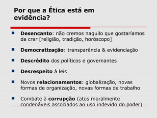  Desencanto: não cremos naquilo que gostaríamos
de crer [religião, tradição, horóscopo]
 Democratização: transparência & evidenciação
 Descrédito dos políticos e governantes
 Desrespeito à leis
 Novos relacionamentos: globalização, novas
formas de organização, novas formas de trabalho
 Combate à corrupção (atos moralmente
condenáveis associados ao uso indevido do poder)
Por que a Ética está em
evidência?
 