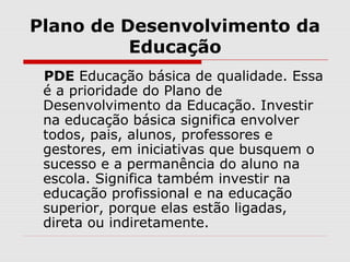 Plano de Desenvolvimento da
Educação
PDE Educação básica de qualidade. Essa
é a prioridade do Plano de
Desenvolvimento da Educação. Investir
na educação básica significa envolver
todos, pais, alunos, professores e
gestores, em iniciativas que busquem o
sucesso e a permanência do aluno na
escola. Significa também investir na
educação profissional e na educação
superior, porque elas estão ligadas,
direta ou indiretamente.
 