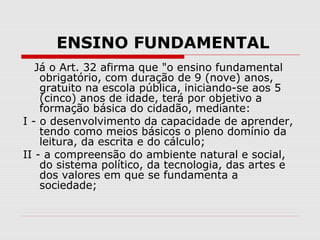 ENSINO FUNDAMENTAL
Já o Art. 32 afirma que "o ensino fundamental
obrigatório, com duração de 9 (nove) anos,
gratuito na escola pública, iniciando-se aos 5
(cinco) anos de idade, terá por objetivo a
formação básica do cidadão, mediante:
I - o desenvolvimento da capacidade de aprender,
tendo como meios básicos o pleno domínio da
leitura, da escrita e do cálculo;
II - a compreensão do ambiente natural e social,
do sistema político, da tecnologia, das artes e
dos valores em que se fundamenta a
sociedade;
 