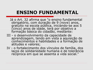 ENSINO FUNDAMENTAL
Já o Art. 32 afirma que "o ensino fundamental
obrigatório, com duração de 9 (nove) anos,
gratuito na escola pública, iniciando-se aos 5
(cinco) anos de idade, terá por objetivo a
formação básica do cidadão, mediante:
III - o desenvolvimento da capacidade de
aprendizagem, tendo em vista a aquisição de
conhecimentos e habilidades e a formação de
atitudes e valores;
IV - o fortalecimento dos vínculos de família, dos
laços de solidariedade humana e de tolerância
recíproca em que se assenta a vida social."
 