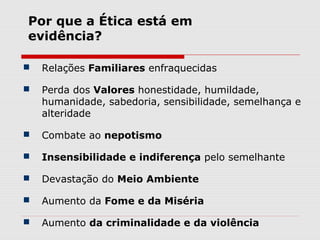  Relações Familiares enfraquecidas
 Perda dos Valores honestidade, humildade,
humanidade, sabedoria, sensibilidade, semelhança e
alteridade
 Combate ao nepotismo
 Insensibilidade e indiferença pelo semelhante
 Devastação do Meio Ambiente
 Aumento da Fome e da Miséria
 Aumento da criminalidade e da violência
Por que a Ética está em
evidência?
 