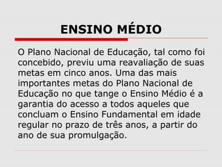 ENSINO MÉDIO
O Plano Nacional de Educação, tal como foi
concebido, previu uma reavaliação de suas
metas em cinco anos. Uma das mais
importantes metas do Plano Nacional de
Educação no que tange o Ensino Médio é a
garantia do acesso a todos aqueles que
concluam o Ensino Fundamental em idade
regular no prazo de três anos, a partir do
ano de sua promulgação.
 