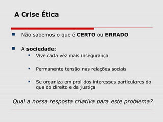A Crise Ética
 Não sabemos o que é CERTO ou ERRADO
 A sociedade:
 Vive cada vez mais insegurança
 Permanente tensão nas relações sociais
 Se organiza em prol dos interesses particulares do
que do direito e da justiça
Qual a nossa resposta criativa para este problema?
 