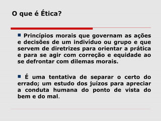 O que é Ética?
 Princípios morais que governam as ações
e decisões de um indivíduo ou grupo e que
servem de diretrizes para orientar a prática
e para se agir com correção e equidade ao
se defrontar com dilemas morais.
 É uma tentativa de separar o certo do
errado; um estudo dos juízos para apreciar
a conduta humana do ponto de vista do
bem e do mal.
 