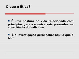  É uma postura de vida relacionada com
princípios gerais e universais presentes na
consciência do indivíduo.
 É a investigação geral sobre aquilo que é
bom.
O que é Ética?
 