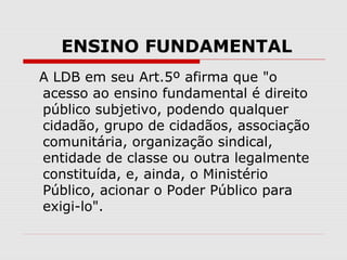 ENSINO FUNDAMENTAL
A LDB em seu Art.5º afirma que "o
acesso ao ensino fundamental é direito
público subjetivo, podendo qua...