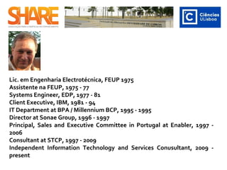 Lic. em Engenharia Electrotécnica, FEUP 1975
Assistente na FEUP, 1975 - 77
Systems Engineer, EDP, 1977 - 81
Client Executive, IBM, 1981 - 94
IT Department at BPA / Millennium BCP, 1995 - 1995
Director at Sonae Group, 1996 - 1997
Principal, Sales and Executive Committee in Portugal at Enabler, 1997 -
2006
Consultant at STCP, 1997 - 2009
Independent Information Technology and Services Conusultant, 2009 -
present ​
 