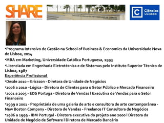 •Programa Intensivo de Gestão na School of Business & Economics da Universidade Nova
de Lisboa, 2014
•MBA em Marketing, Universidade Católica Portuguesa, 1993
•Licenciada em Engenharia Eletrotécnica e de Sistemas pelo Instituto Superior Técnico de
Lisboa, 1987
Experiência Profissional
•Desde 2010 – Ericsson - Diretora de Unidade de Negócios
•2006 a 2010 –Lógica - Diretora de Clientes para o Setor Público e Mercado Financeiro
•2001 a 2005 - EDS Portuga - Diretora de Vendas l Executiva de Vendas para o Setor
Financeiro
•1999 a 2001 - Proprietária de uma galeria de arte e consultora de arte contemporânea -
New Boston Company - Diretora de Vendas - Freelance IT Consultora de Negócios
•1986 a 1999 - IBM Portugal - Diretora executiva do projeto ano 2000 l Diretora da
Unidade de Negócio de Software l Diretora de Mercado Bancário
 