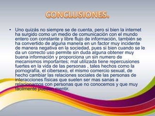 CONCLUSIONES.Uno quizás no siempre se de cuenta, pero si bien la internet ha surgido como un medio de comunicación con el mundo entero con constante y libre flujo de información, también se ha convertido de alguna manera en un factor muy incidente de manera negativa en la sociedad, pues si bien cuando se le da un correcto uso permite sin duda alguna obtener muy buena información y proporciona un sin numero de mecanismos importantes; mal utilizada tiene repercusiones fuertes en la vida de las personas , tales hechos como la pornografía, el cibersexo, el mismo comercio sexual, de hecho cambiar las relaciones sociales de las personas de interacciones físicas que suelen ser mas sanas a relacionarnos con personas que no conocemos y que muy fácilmente pueden mentir.