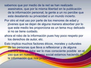 sabemos que por medio de la red se han realizado asesinatos, que por la misma libertad en la publicación de la información personal, la gente a un no percibe que esta desatando su privacidad a un mundo incierto.Por otro el mal uso por parte de los menores de edad y jóvenes que se dejan de alguna manera absorber por lo que este medio les proporciona es un tema muy delicado si no se tiene cuidado.ahora el robo de la información pues hay poco respeto por los derechos de autor, etc.Esto implica muchos factores éticos, morales y culturales de las personas que lleva a reflexionar y de alguna manera que se debe ser lo mas consciente posible  en el uso que en nuestro entorno social estamos haciendo de la información que nos proporciona.