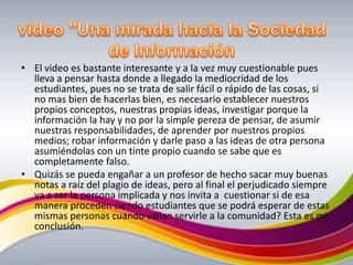 video "Una mirada hacia la Sociedad de Información El video es bastante interesante y a la vez muy cuestionable pues  lleva a pensar hasta donde a llegado la mediocridad de los estudiantes, pues no se trata de salir fácil o rápido de las cosas, si no mas bien de hacerlas bien, es necesario establecer nuestros propios conceptos, nuestras propias ideas, investigar porque la información la hay y no por la simple pereza de pensar, de asumir nuestras responsabilidades, de aprender por nuestros propios medios; robar información y darle paso a las ideas de otra persona asumiéndolas con un tinte propio cuando se sabe que es completamente falso.Quizás se pueda engañar a un profesor de hecho sacar muy buenas notas a raíz del plagio de ideas, pero al final el perjudicado siempre va a ser la persona implicada y nos invita a  cuestionar si de esa manera proceden siendo estudiantes que se podrá esperar de estas mismas personas cuando vallan servirle a la comunidad? Esta es mi conclusión. 