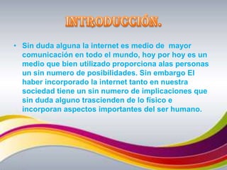 Introducción.Sin duda alguna la internet es medio de  mayor comunicación en todo el mundo, hoy por hoy es un medio que bien utilizado proporciona alas personas un sin numero de posibilidades. Sin embargo El haber incorporado la internet tanto en nuestra sociedad tiene un sin numero de implicaciones que sin duda alguno trascienden de lo físico e incorporan aspectos importantes del ser humano.