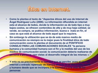 Ética en internet.Como lo plantea el texto de “Aspectos éticos del uso de Internet de  Ángel Rodríguez Luño (2006). La información difundida en internet esta al alcance de todos, donde la información es de todo tipo a muy bajos costos, se ofrecen contenidos de alta y de muy baja calidad, se vende, se compra, se publica información, buena o  mala en fin, el caso es que está al alcance de todo aquel que la requiera.Sin embargo la utilización que se da de este masivo medio de comunicación no siempre es la mejor pues la finalidad ética de todo comunicación como lo plantea el documento de el PONTIFICIO CONSEJO PARA LAS COMUNICACIONES SOCIALES “la persona humana y la comunidad humana son el fin y la medida del uso de los medios de comunicación social; la comunicación debería realizarse de persona a persona, con vistas al desarrollo integral de las mismas ».”Y esta no se precisamente la realidad que se percibe, pues el uso del internet a entrado repercutir de manera directa en el desarrollo social y humano desde que se incorporo a la sociedad y a la vida de las personas