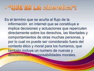 “Que es la ciberetica”:Es el termino que se acuña al flujo de la información  en internet que se constituye e implica decisiones y actuaciones que repercuten directamente sobre los derechos, las libertades y comportamientos de otras muchas personas, y por lo cual no puede ser considerado fuera del contexto ético y moral para los humanos, que también incluye un numero de nuevas y desconocidas responsabilidades morales.