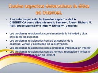Cuales aspectos determinan la ética en internet. Los autores que establecieron los aspectos  de LA CIBERETICA como ellos mismos lo llamaron, fueron Richard G. Platt, Bruce Morrisonv o Inger V. Eriksonvi, y fueron:Los problemas relacionados con el mundo de la intimidad y vida privada de las personas Los problemas relacionados con las exigencias de la exactitud, verdad y objetividad en la información Los problemas relacionados con la propiedad intelectual en Internet Los problemas relacionados con las normas, regulación y límites en el acceso a la Información en Internet .