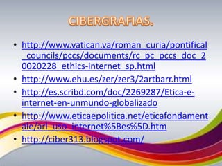 http://www.vatican.va/roman_curia/pontifical_councils/pccs/documents/rc_pc_pccs_doc_20020228_ethics-internet_sp.htmlhttp://www.ehu.es/zer/zer3/2artbarr.htmlhttp://es.scribd.com/doc/2269287/Etica-e-internet-en-unmundo-globalizadohttp://www.eticaepolitica.net/eticafondamentale/arl_uso_internet%5Bes%5D.htmhttp://ciber313.blogspot.com/CIBERGRAFIAS.