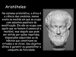 No sistema aristotélico, a ética é
a ciência das condutas, menos
exata na medida em que se ocupa
com assuntos passíveis de
modificação. Ela não se ocupa com
aquilo que no homem é essencial e
imutável, mas daquilo que pode
ser obtido por ações repetidas,
disposições adquiridas ou de
hábitos que constituem as
virtudes e os vícios. Seu objetivo
último é garantir ou possibilitar a
conquista da felicidade.
Aristóteles:
 