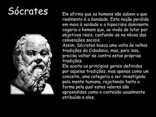 Sócrates Ele afirma que os homens não sabem o que
realmente é a bondade. Esta noção perdida
em meio à vaidade e a hipocrisia dominante
cegaria o homem que, ao invés de lutar por
objetivos reais, confunde-se na névoa das
convenções sociais.
Assim, Sócrates busca uma volta às velhas
tradições da Cidadania, mas, para isso,
precisa voltar-se contra estas próprias
tradições.
Ele aceita os princípios gerais definidos
por aquelas tradições, mas apenas como um
conceito, uma categoria a ser investigada
pela mente humana, rejeitando tanto a
forma pela qual estes valores são
apreendidos como o conteúdo usualmente
atribuído a eles.
 