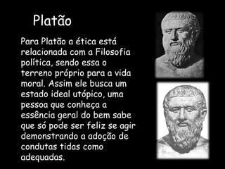 Platão
Para Platão a ética está
relacionada com a Filosofia
política, sendo essa o
terreno próprio para a vida
moral. Assim ele busca um
estado ideal utópico, uma
pessoa que conheça a
essência geral do bem sabe
que só pode ser feliz se agir
demonstrando a adoção de
condutas tidas como
adequadas.
 