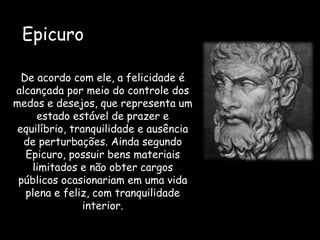 De acordo com ele, a felicidade é
alcançada por meio do controle dos
medos e desejos, que representa um
estado estável de prazer e
equilíbrio, tranquilidade e ausência
de perturbações. Ainda segundo
Epicuro, possuir bens materiais
limitados e não obter cargos
públicos ocasionariam em uma vida
plena e feliz, com tranquilidade
interior.
Epicuro
 