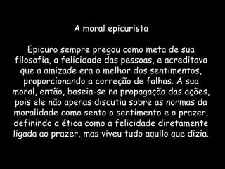 A moral epicurista
Epicuro sempre pregou como meta de sua
filosofia, a felicidade das pessoas, e acreditava
que a amizade era o melhor dos sentimentos,
proporcionando a correção de falhas. A sua
moral, então, baseia-se na propagação das ações,
pois ele não apenas discutiu sobre as normas da
moralidade como sento o sentimento e o prazer,
definindo a ética como a felicidade diretamente
ligada ao prazer, mas viveu tudo aquilo que dizia.
 