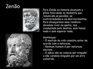 Zenão Para Zenão os homens alcançam a
plena felicidade no momento que
renunciam as paixões, as
contrariedades e os aborrecimentos.
Para alcançarmos essa renúncia
devemos viver na apatia, nos
conduzindo pelo destino, sem temer
nada e sem esperar nada.
Sentenças:
- O sentido da vida consiste estar de
acordo com a natureza.
- Nenhum homem é por natureza
escravo.
- O sábio não se comove por ninguém
e não condena ninguém por um erro
cometido.
 