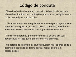 Código de conduta
- Diversidade é fundamental, o respeito á diversidade, ou seja,
não serão admitidas descriminações por raça, cor, religião, status
social ou qualquer tipo de coisa.
- Observar as normas e regulamentos do colégio, e segui-las sem
nenhuma transgressão, caso isso ocorra, o aluno(a) levará uma
advertência e será de acordo com a gravidade de seu ato.
- Na troca de horários, permanecer na sala de aula em seus
devidos lugares, até que o professor esteja presente.
- No horário de intervalo, os alunos deveram ficar apenas onde é
permitido, seguindo de tal maneira as regras que foram
estabelecidas.
 