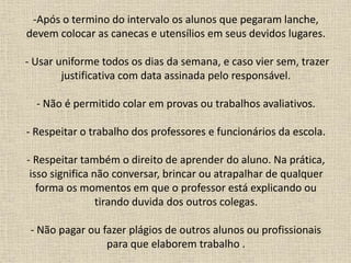 -Após o termino do intervalo os alunos que pegaram lanche,
devem colocar as canecas e utensílios em seus devidos lugares.
- Usar uniforme todos os dias da semana, e caso vier sem, trazer
justificativa com data assinada pelo responsável.
- Não é permitido colar em provas ou trabalhos avaliativos.
- Respeitar o trabalho dos professores e funcionários da escola.
- Respeitar também o direito de aprender do aluno. Na prática,
isso significa não conversar, brincar ou atrapalhar de qualquer
forma os momentos em que o professor está explicando ou
tirando duvida dos outros colegas.
- Não pagar ou fazer plágios de outros alunos ou profissionais
para que elaborem trabalho .
 