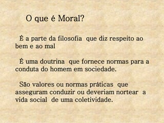 O que é Moral?
É a parte da filosofia que diz respeito ao
bem e ao mal
É uma doutrina que fornece normas para a
conduta do homem em sociedade.
São valores ou normas práticas que
asseguram conduzir ou deveriam nortear a
vida social de uma coletividade.
 