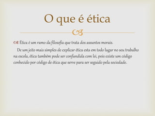 
 Ética é um ramo da filosofia que trata dos assuntos morais.
De um jeito mais simples de explicar ética esta em todo lugar no seu trabalho
na escola, ética também pode ser confundida com lei, pois existe um código
conhecido por código de ética que serve para ser seguido pela sociedade.
O que é ética
 