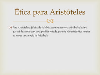 
 Para Aristóteles a felicidade é definida como uma certa atividade da alma
que vai de acordo com uma perfeita virtude, para ele não existe ética sem ter
ao menos uma noção de felicidade.
Ética para Aristóteles
 