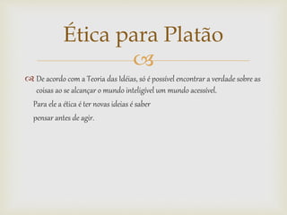 
 De acordo com a Teoria das Idéias, só é possível encontrar a verdade sobre as
coisas ao se alcançar o mundo inteligível um mundo acessível.
Para ele a ética é ter novas ideias é saber
pensar antes de agir.
Ética para Platão
 